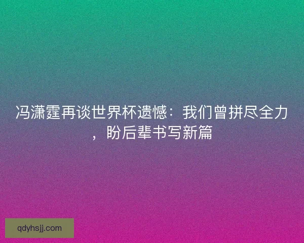 冯潇霆再谈世界杯遗憾：我们曾拼尽全力，盼后辈书写新篇