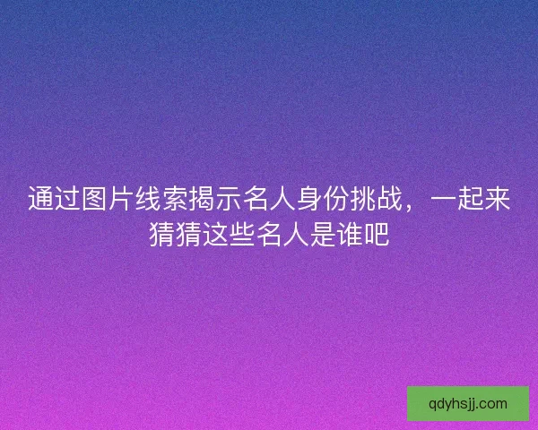 通过图片线索揭示名人身份挑战，一起来猜猜这些名人是谁吧