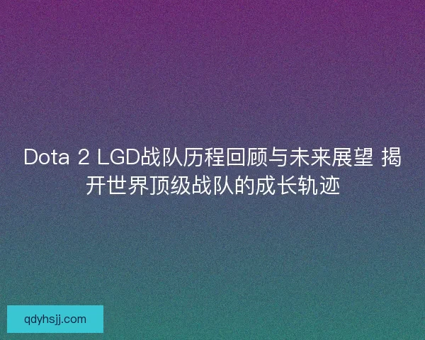 Dota 2 LGD战队历程回顾与未来展望 揭开世界顶级战队的成长轨迹