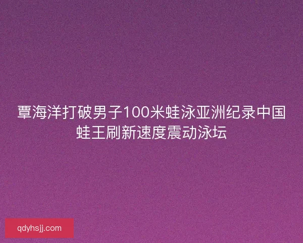 覃海洋打破男子100米蛙泳亚洲纪录中国蛙王刷新速度震动泳坛