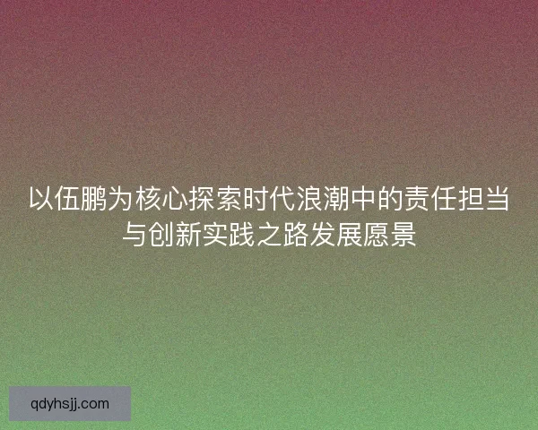 以伍鹏为核心探索时代浪潮中的责任担当与创新实践之路发展愿景
