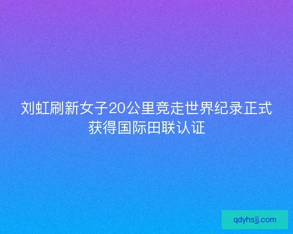 刘虹刷新女子20公里竞走世界纪录正式获得国际田联认证