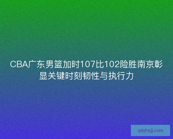 CBA广东男篮加时107比102险胜南京彰显关键时刻韧性与执行力