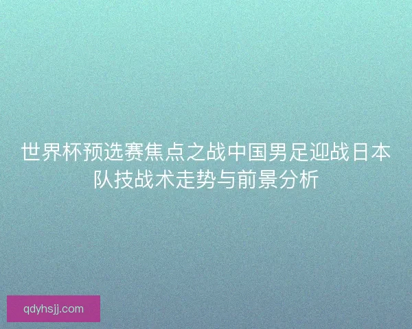世界杯预选赛焦点之战中国男足迎战日本队技战术走势与前景分析