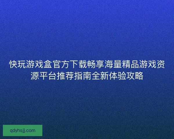 快玩游戏盒官方下载畅享海量精品游戏资源平台推荐指南全新体验攻略