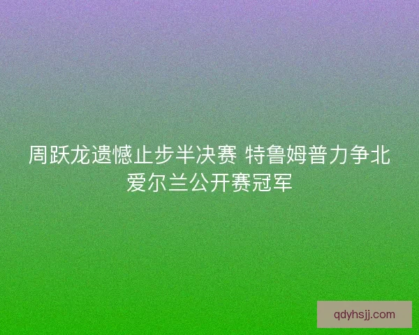周跃龙遗憾止步半决赛 特鲁姆普力争北爱尔兰公开赛冠军