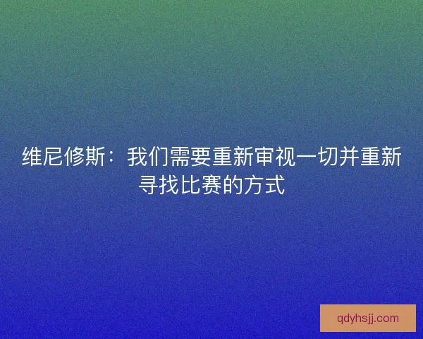 维尼修斯:我们需要重新审视一切并重新寻找比赛的方式 维尼修斯:我们需要重新审视一切并重新寻找比赛的方式