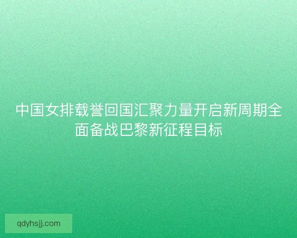 中国女排载誉回国汇聚力量开启新周期全面备战巴黎新征程目标