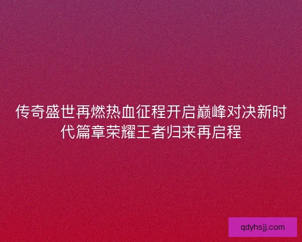传奇盛世再燃热血征程开启巅峰对决新时代篇章荣耀王者归来再启程 传奇盛世再燃热血征程开启巅峰对决新时代篇章荣耀王者归来再启程