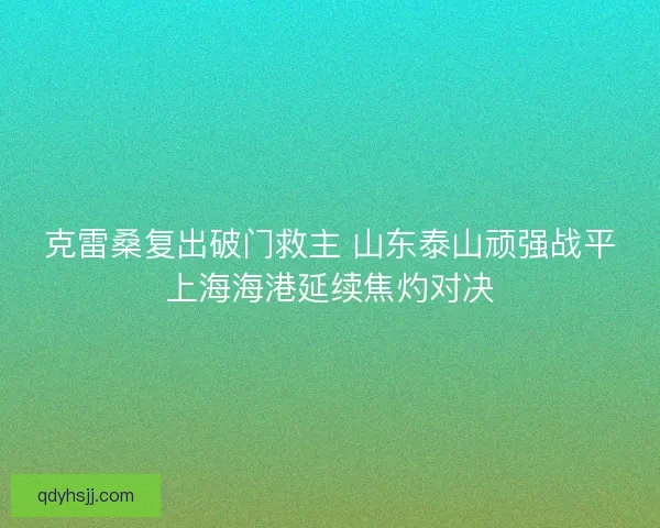 克雷桑复出破门救主 山东泰山顽强战平上海海港延续焦灼对决 克雷桑复出破门救主 山东泰山顽强战平上海海港延续焦灼对决