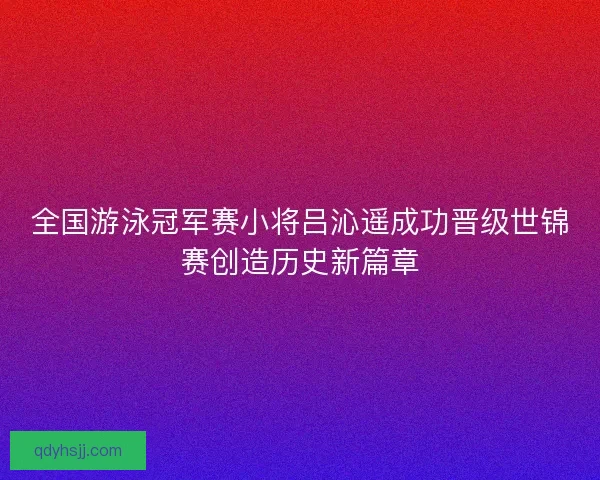 全国游泳冠军赛小将吕沁遥成功晋级世锦赛创造历史新篇章