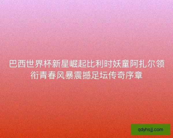 巴西世界杯新星崛起比利时妖童阿扎尔领衔青春风暴震撼足坛传奇序章