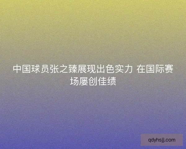 中国球员张之臻展现出色实力 在国际赛场屡创佳绩