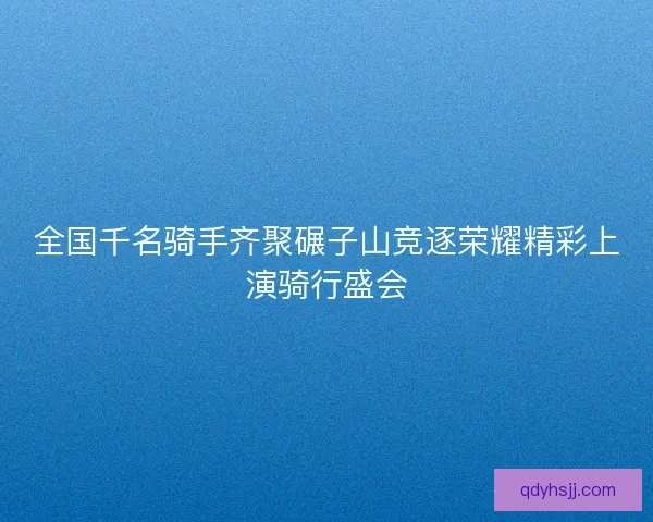 全国千名骑手齐聚碾子山竞逐荣耀精彩上演骑行盛会